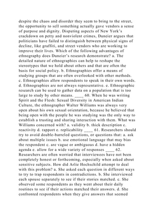 despite the chaos and disorder they seem to bring to the street,
the opportunity to sell something actually gave vendors a sense
of purpose and dignity. Disputing aspects of New York’s
crackdown on petty and nonviolent crimes, Duneier argues that
politicians have failed to distinguish between physical signs of
decline, like graffiti, and street vendors who are working to
improve their lives. Which of the following advantages of
ethnography does Duneier’s research demonstrate? a. The
detailed nature of ethnographies can help to reshape the
stereotypes that we hold about others and that are often the
basis for social policy. b. Ethnographies offer a means of
studying groups that are often overlooked with other methods.
c. Ethnographies allow respondents to speak in their own words.
d. Ethnographies are not always representative. e. Ethnographic
research can be used to gather data on a population that is too
large to study by other means. ____ 60. When he was writing
Spirit and the Flesh: Sexual Diversity in American Indian
Culture, the ethnographer Walter Williams was always very
open about his own sexual orientation, because he believed that
being open with the people he was studying was the only way to
establish a trusting and sharing interaction with them. What was
Williams concerned with? a. validity b. thick description c.
reactivity d. rapport e. replicability ____ 61. Researchers should
try to avoid double-barreled questions, or questions that: a. ask
about multiple issues b. use emotional language that may bias
the respondent c. are vague or ambiguous d. have a hidden
agenda e. allow for a wide variety of responses ____ 62.
Researchers are often worried that interviewees have not been
completely honest or forthcoming, especially when asked about
sensitive subjects. How did Arlie Hochschild attempt to deal
with this problem? a. She asked each question in different ways
to try to trap respondents in contradictions. b. She interviewed
each spouse separately to see if their stories matched. c. She
observed some respondents as they went about their daily
routines to see if their actions matched their answers. d. She
confronted respondents when they give answers that seemed
 