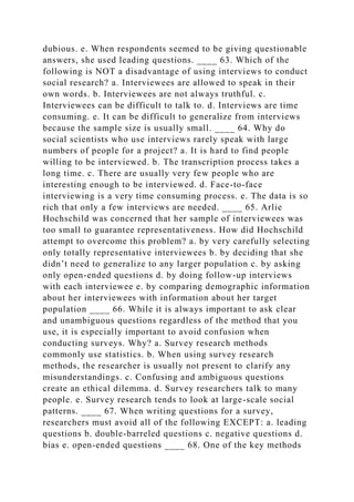 dubious. e. When respondents seemed to be giving questionable
answers, she used leading questions. ____ 63. Which of the
following is NOT a disadvantage of using interviews to conduct
social research? a. Interviewees are allowed to speak in their
own words. b. Interviewees are not always truthful. c.
Interviewees can be difficult to talk to. d. Interviews are time
consuming. e. It can be difficult to generalize from interviews
because the sample size is usually small. ____ 64. Why do
social scientists who use interviews rarely speak with large
numbers of people for a project? a. It is hard to find people
willing to be interviewed. b. The transcription process takes a
long time. c. There are usually very few people who are
interesting enough to be interviewed. d. Face-to-face
interviewing is a very time consuming process. e. The data is so
rich that only a few interviews are needed. ____ 65. Arlie
Hochschild was concerned that her sample of interviewees was
too small to guarantee representativeness. How did Hochschild
attempt to overcome this problem? a. by very carefully selecting
only totally representative interviewees b. by deciding that she
didn’t need to generalize to any larger population c. by asking
only open-ended questions d. by doing follow-up interviews
with each interviewee e. by comparing demographic information
about her interviewees with information about her target
population ____ 66. While it is always important to ask clear
and unambiguous questions regardless of the method that you
use, it is especially important to avoid confusion when
conducting surveys. Why? a. Survey research methods
commonly use statistics. b. When using survey research
methods, the researcher is usually not present to clarify any
misunderstandings. c. Confusing and ambiguous questions
create an ethical dilemma. d. Survey researchers talk to many
people. e. Survey research tends to look at large-scale social
patterns. ____ 67. When writing questions for a survey,
researchers must avoid all of the following EXCEPT: a. leading
questions b. double-barreled questions c. negative questions d.
bias e. open-ended questions ____ 68. One of the key methods
 
