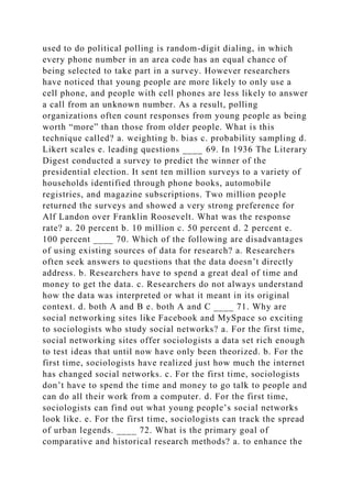 used to do political polling is random-digit dialing, in which
every phone number in an area code has an equal chance of
being selected to take part in a survey. However researchers
have noticed that young people are more likely to only use a
cell phone, and people with cell phones are less likely to answer
a call from an unknown number. As a result, polling
organizations often count responses from young people as being
worth “more” than those from older people. What is this
technique called? a. weighting b. bias c. probability sampling d.
Likert scales e. leading questions ____ 69. In 1936 The Literary
Digest conducted a survey to predict the winner of the
presidential election. It sent ten million surveys to a variety of
households identified through phone books, automobile
registries, and magazine subscriptions. Two million people
returned the surveys and showed a very strong preference for
Alf Landon over Franklin Roosevelt. What was the response
rate? a. 20 percent b. 10 million c. 50 percent d. 2 percent e.
100 percent ____ 70. Which of the following are disadvantages
of using existing sources of data for research? a. Researchers
often seek answers to questions that the data doesn’t directly
address. b. Researchers have to spend a great deal of time and
money to get the data. c. Researchers do not always understand
how the data was interpreted or what it meant in its original
context. d. both A and B e. both A and C ____ 71. Why are
social networking sites like Facebook and MySpace so exciting
to sociologists who study social networks? a. For the first time,
social networking sites offer sociologists a data set rich enough
to test ideas that until now have only been theorized. b. For the
first time, sociologists have realized just how much the internet
has changed social networks. c. For the first time, sociologists
don’t have to spend the time and money to go talk to people and
can do all their work from a computer. d. For the first time,
sociologists can find out what young people’s social networks
look like. e. For the first time, sociologists can track the spread
of urban legends. ____ 72. What is the primary goal of
comparative and historical research methods? a. to enhance the
 