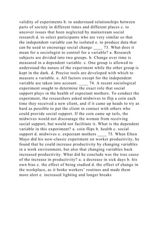 validity of experiments b. to understand relationships between
parts of society in different times and different places c. to
uncover issues that been neglected by mainstream social
research d. to select participants who are very similar so that
the independent variable can be isolated e. to produce data that
can be used to encourage social change ____ 73. What does it
mean for a sociologist to control for a variable? a. Research
subjects are divided into two groups. b. Change over time is
measured in a dependent variable. c. One group is allowed to
understand the nature of the experiment while the other group is
kept in the dark. d. Precise tools are developed with which to
measure a variable. e. All factors except for the independent
variable are taken into account. ____ 74. A recent sociological
experiment sought to determine the exact role that social
support plays in the health of expectant mothers. To conduct the
experiment, the researchers asked midwives to flip a coin each
time they received a new client, and if it came up heads to try as
hard as possible to put the client in contact with others who
could provide social support. If the coin came up tails, the
midwives would not discourage the woman from receiving
social support, but would not facilitate it. What is the dependent
variable in this experiment? a. coin flips b. health c. social
support d. midwives e. expectant mothers ____ 75. When Elton
Mayo did his now-classic experiment on worker productivity, he
found that he could increase productivity by changing variables
in a work environment, but also that changing variables back
increased productivity. What did he conclude was the true cause
of the increase in productivity? a. a decrease in sick days b. his
own bias c. the effect of being studied d. the effect of change in
the workplace, as it broke workers’ routines and made them
more alert e. increased lighting and longer breaks
 