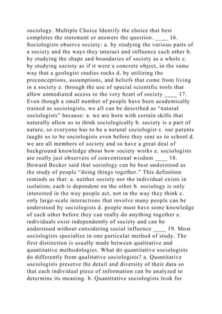 sociology. Multiple Choice Identify the choice that best
completes the statement or answers the question. ____ 16.
Sociologists observe society: a. by studying the various parts of
a society and the ways they interact and influence each other b.
by studying the shape and boundaries of society as a whole c.
by studying society as if it were a concrete object, in the same
way that a geologist studies rocks d. by utilizing the
preconceptions, assumptions, and beliefs that come from living
in a society e. through the use of special scientific tools that
allow unmediated access to the very heart of society ____ 17.
Even though a small number of people have been academically
trained as sociologists, we all can be described as “natural
sociologists” because: a. we are born with certain skills that
naturally allow us to think sociologically b. society is a part of
nature, so everyone has to be a natural sociologist c. our parents
taught us to be sociologists even before they sent us to school d.
we are all members of society and so have a great deal of
background knowledge about how society works e. sociologists
are really just observers of conventional wisdom ____ 18.
Howard Becker said that sociology can be best understood as
the study of people “doing things together.” This definition
reminds us that: a. neither society nor the individual exists in
isolation; each is dependent on the other b. sociology is only
interested in the way people act, not in the way they think c.
only large-scale interactions that involve many people can be
understood by sociologists d. people must have some knowledge
of each other before they can really do anything together e.
individuals exist independently of society and can be
understood without considering social influence ____ 19. Most
sociologists specialize in one particular method of study. The
first distinction is usually made between qualitative and
quantitative methodologies. What do quantitative sociologists
do differently from qualitative sociologists? a. Quantitative
sociologists preserve the detail and diversity of their data so
that each individual piece of information can be analyzed to
determine its meaning. b. Quantitative sociologists look for
 