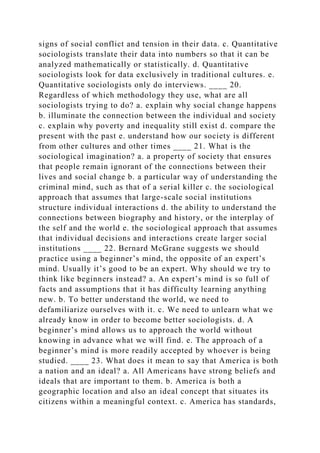 signs of social conflict and tension in their data. c. Quantitative
sociologists translate their data into numbers so that it can be
analyzed mathematically or statistically. d. Quantitative
sociologists look for data exclusively in traditional cultures. e.
Quantitative sociologists only do interviews. ____ 20.
Regardless of which methodology they use, what are all
sociologists trying to do? a. explain why social change happens
b. illuminate the connection between the individual and society
c. explain why poverty and inequality still exist d. compare the
present with the past e. understand how our society is different
from other cultures and other times ____ 21. What is the
sociological imagination? a. a property of society that ensures
that people remain ignorant of the connections between their
lives and social change b. a particular way of understanding the
criminal mind, such as that of a serial killer c. the sociological
approach that assumes that large-scale social institutions
structure individual interactions d. the ability to understand the
connections between biography and history, or the interplay of
the self and the world e. the sociological approach that assumes
that individual decisions and interactions create larger social
institutions ____ 22. Bernard McGrane suggests we should
practice using a beginner’s mind, the opposite of an expert’s
mind. Usually it’s good to be an expert. Why should we try to
think like beginners instead? a. An expert’s mind is so full of
facts and assumptions that it has difficulty learning anything
new. b. To better understand the world, we need to
defamiliarize ourselves with it. c. We need to unlearn what we
already know in order to become better sociologists. d. A
beginner’s mind allows us to approach the world without
knowing in advance what we will find. e. The approach of a
beginner’s mind is more readily accepted by whoever is being
studied. ____ 23. What does it mean to say that America is both
a nation and an ideal? a. All Americans have strong beliefs and
ideals that are important to them. b. America is both a
geographic location and also an ideal concept that situates its
citizens within a meaningful context. c. America has standards,
 
