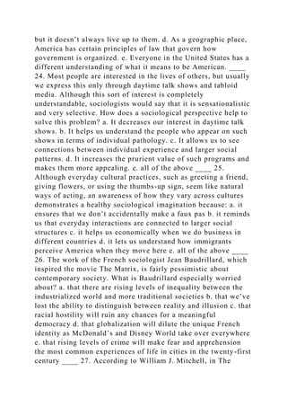 but it doesn’t always live up to them. d. As a geographic place,
America has certain principles of law that govern how
government is organized. e. Everyone in the United States has a
different understanding of what it means to be American. ____
24. Most people are interested in the lives of others, but usually
we express this only through daytime talk shows and tabloid
media. Although this sort of interest is completely
understandable, sociologists would say that it is sensationalistic
and very selective. How does a sociological perspective help to
solve this problem? a. It decreases our interest in daytime talk
shows. b. It helps us understand the people who appear on such
shows in terms of individual pathology. c. It allows us to see
connections between individual experience and larger social
patterns. d. It increases the prurient value of such programs and
makes them more appealing. e. all of the above ____ 25.
Although everyday cultural practices, such as greeting a friend,
giving flowers, or using the thumbs-up sign, seem like natural
ways of acting, an awareness of how they vary across cultures
demonstrates a healthy sociological imagination because: a. it
ensures that we don’t accidentally make a faux pas b. it reminds
us that everyday interactions are connected to larger social
structures c. it helps us economically when we do business in
different countries d. it lets us understand how immigrants
perceive America when they move here e. all of the above ____
26. The work of the French sociologist Jean Baudrillard, which
inspired the movie The Matrix, is fairly pessimistic about
contemporary society. What is Baudrillard especially worried
about? a. that there are rising levels of inequality between the
industrialized world and more traditional societies b. that we’ve
lost the ability to distinguish between reality and illusion c. that
racial hostility will ruin any chances for a meaningful
democracy d. that globalization will dilute the unique French
identity as McDonald’s and Disney World take over everywhere
e. that rising levels of crime will make fear and apprehension
the most common experiences of life in cities in the twenty-first
century ____ 27. According to William J. Mitchell, in The
 