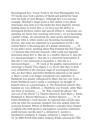 Reconfigured Eye: Visual Truth in the Post-Photographic Era,
TV Guide once took a picture of Oprah and grafted her head
onto the body of Ann-Margret. Although this is an extreme
example, Mitchell’s larger point is that almost every photo
Americans now look at in the media has been digitally altered,
leading many to worry that: a. we have lost the ability to
distinguish between reality and special effects b. Americans are
spending too much time watching television c. we are becoming
a global village, all consuming the same media and becoming
like one tribe d. urban centers are becoming increasingly
diverse, and some are important to a postmodern world e. the
United States is becoming part of a global community ____ 28.
If you didn’t know anything about Pam Fishman but that Figure
1.2 features data from her research, what could you logically
determine about her? a. that she is a conflict theorist b. that she
is a macrosociologist c. that she is a structural functionalist d.
that she is very interested in inequality e. that she is a
microsociologist ____ 29. Look at the graphic representation of
sociology’s Family Tree (figure 2.1). Given that they’re both
very influential in the classical stage of sociological theory,
why are Karl Marx and Emile Durkheim depicted so far apart?
a. Marx’s work is no longer considered very important. b.
Durkheim was greatly influenced by Marx, but not vice versa. c.
Emile Durkheim wasn’t really a sociologist, he thought of
himself more as a psychologist. d. The theoretical schools they
founded are very different. e. Durkheim was French, while Marx
was born in Germany. ____ 30. Who coined the phrase “the
survival of the fittest”? a. Charles Darwin b. Karl Marx c. Emile
Durkheim d. Harriet Martineau e. Herbert Spencer ____ 31. In
Emile Durkheim’s work Suicide, he reported that suicide rates
went up when the economy slumped, but also spiked when the
economy boomed. Which of Durkheim’s concepts from Chapter
2 explain why both positive and negative economic conditions
could increase suicide rates? a. alienation b. anomie c.
mechanical solidarity d. organic solidarity e. empiricism ____
32. In 2008 Polish film maker Andrzej Wadja released his film
 