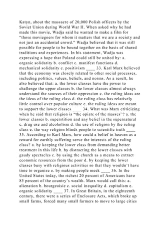 Katyn, about the massacre of 20,000 Polish officers by the
Soviet Union during World War II. When asked why he had
made this movie, Wadja said he wanted to make a film for
“those moviegoers for whom it matters that we are a society and
not just an accidental crowd.” Wadja believed that it was still
possible for people to be bound together on the basis of shared
traditions and experiences. In his statement, Wadja was
expressing a hope that Poland could still be united by: a.
organic solidarity b. conflict c. manifest functions d.
mechanical solidarity e. positivism ____ 33. Karl Marx believed
that the economy was closely related to other social processes,
including politics, values, beliefs, and norms. As a result, he
also believed that: a. the lower classes have the power to
challenge the upper classes b. the lower classes almost always
understand the sources of their oppression c. the ruling ideas are
the ideas of the ruling class d. the ruling class has relatively
little control over popular culture e. the ruling ideas are meant
to support the lower classes ____ 34. What was Marx criticizing
when he said that religion is “the opiate of the masses”? a. the
lower classes b. superstition and any belief in the supernatural
c. drug use and alcoholism d. the use of religion by the ruling
class e. the way religion blinds people to scientific truth ____
35. According to Karl Marx, how could a belief in heaven as a
reward for earthly suffering serve the interests of the ruling
class? a. by keeping the lower class from demanding better
treatment in this life b. by distracting the lower classes with
gaudy spectacles c. by using the church as a means to extract
economic resources from the poor d. by keeping the lower
classes busy with religious activities so that they wouldn’t have
time to organize e. by making people meek ____ 36. In the
United States today, the richest 20 percent of Americans have
85 percent of the country’s wealth. Marx would call this: a.
alienation b. bourgeoisie c. social inequality d. capitalism e.
organic solidarity ____ 37. In Great Britain, in the eighteenth
century, there were a series of Enclosure Acts, which broke up
small farms, forced many small farmers to move to large cities
 