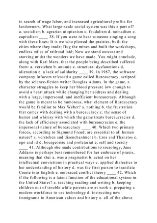 in search of wage labor, and increased agricultural profits for
landowners. What large-scale social system was this a part of?
a. socialism b. agrarian utopianism c. feudalism d. nomadism e.
capitalism ____ 38. If you were to hear someone singing a song
with these lines: It is we who plowed the prairies; built the
cities where they trade; Dug the mines and built the workshops,
endless miles of railroad laid; Now we stand outcast and
starving midst the wonders we have made. You might conclude,
along with Karl Marx, that the people being described suffered
from: a. verstehen b. anomie c. structural dysfunctions d.
alienation e. a lack of solidarity ____ 39. In 1987, the software
company Infocom released a game called Bureaucracy, scripted
by the science-fiction writer Douglas Adams. In the game, a
character struggles to keep her blood pressure low enough to
avoid a heart attack while changing her address and dealing
with a large, impersonal, and inefficient bureaucracy. Although
the game is meant to be humorous, what element of Bureaucracy
would be familiar to Max Weber? a. nothing b. the frustration
that comes with dealing with a bureaucracy c. the sense of
humor and whimsy with which the game treats bureaucracies d.
the lack of efficiency associated with bureaucracies e. the
impersonal nature of bureaucracy ____ 40. Which two primary
forces, according to Sigmund Freud, are essential to all human
nature? a. verstehen and disenchantment b. Eros and Thanatos c.
ego and id d. bourgeoisie and proletariat e. self and society
____ 41. Although she made contributions to sociology, Jane
Addams is perhaps best remembered for her embrace of praxis,
meaning that she: a. was a pragmatist b. acted on her
intellectual convictions in practical ways c. applied dialectics to
her understanding of history d. was the first person to translate
Comte into English e. embraced conflict theory ____ 42. Which
if the following is a latent function of the educational system in
the United States? a. teaching reading and writing b. keeping
children out of trouble while parents are at work c. preparing a
modern workforce to use technology d. instructing new
immigrants in American values and history e. all of the above
 