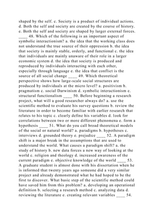 shaped by the self. c. Society is a product of individual actions.
d. Both the self and society are created by the course of history.
e. Both the self and society are shaped by larger external forces.
____ 48. Which of the following is an important aspect of
symbolic interactionism? a. the idea that the working class does
not understand the true source of their oppression b. the idea
that society is mainly stable, orderly, and functional c. the idea
that individuals are mainly unaware of their role in a larger
economic system d. the idea that society is produced and
reproduced by individuals interacting with each other,
especially through language e. the idea that conflict is the
source of all social change ____ 49. Which theoretical
perspective shows how large-scale social structures are
produced by individuals at the micro level? a. positivism b.
pragmatism c. social Darwinism d. symbolic interactionism e.
structural functionalism ____ 50. Before beginning a research
project, what will a good researcher always do? a. use the
scientific method to evaluate his survey questions b. review the
literature in order to become familiar with earlier research that
relates to his topic c. clearly define his variables d. look for
correlations between two or more different phenomena e. form a
hypothesis ____ 51. What do you call broad theoretical models
of the social or natural world? a. paradigms b. hypotheses c.
interviews d. grounded theory e. prejudice ____ 52. A paradigm
shift is a major break in the assumptions that are used to
understand the world. What causes a paradigm shift? a. the
study of history b. new data forces a new way of looking at the
world c. religion and theology d. increased awareness of the
current paradigm e. objective knowledge of the world ____ 53.
A graduate student is almost done with his dissertation when he
is informed that twenty years ago someone did a very similar
project and already demonstrated what he had hoped to be the
first to discover. What basic step of the scientific method could
have saved him from this problem? a. developing an operational
definition b. selecting a research method c. analyzing data d.
reviewing the literature e. creating relevant variables ____ 54.
 