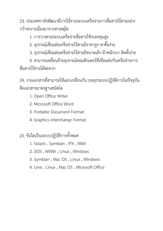 23. ประเทศกาลังพัฒนามีการใช้งานระบบเครือข่ายการสื่อสารไร้สายอย่าง
กว้างขวางเนื่องมาจากสาเหตุใด
       1. การวางสายระบบเครือข่ายสื่อสารใช้งบลงทุนสูง
       2. อุปกรณ์เชื่อมต่อเครือข่ายไร้สายมีราคาถูก หาซื้อง่าย
       3. อุปกรณ์เชื่อมต่อเครือข่ายไร้สายมีขนาดเล็ก น้าหนักเบา ติดตั้งง่าย
       4. สามารถเคลื่อนย้ายอุปกรณ์คอมพิวเตอร์ที่เชื่อมต่อกับเครือข่ายการ
สื่อสารไร้สายได้สะดวก
24. งานเอกสารที่สามารถใช้แลกเปลี่ยนกัน บนทุกระบบปฏิบัติการในปัจจุบัน
คือเอกสารมาตรฐานชนิดใด
      1. Open Office Writer
      2. Microsoft Office Word
      3. Portable Document Format
      4. Graphics Interchange Format

25. ข้อใดเป็นระบบปฏิบัติการทั้งหมด
      1. Solaris , Symbian , IPX , RAM
      2. DOS , WWW , Linux , Windows
      3. Symbian , Mac OS , Linux , Windows
      4. Unix , Linux , Mac OS , Microsoft Office
 