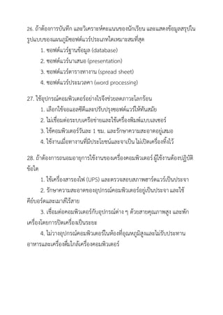 26. ถ้าต้องการบันทึก และวิเคราะห์คะแนนของนักเรียน และแสดงข้อมูลสรุปใน
รูปแบบของแผนภูมิซอฟต์แวร์ประเภทใดเหมาะสมที่สุด
     1. ซอฟต์แวร์ฐานข้อมูล (database)
     2. ซอฟต์แวร์นาเสนอ (presentation)
     3. ซอฟต์แวร์ตารางทางาน (spread sheet)
     4. ซอฟต์แวร์ประมวลคา (word processing)
27. ใช้อุปกรณ์คอมพิวเตอร์อย่างไรจึงช่วยลดภาวะโลกร้อน
      1. เลือกใช้จอแอลซีดีและปรับปรุงซอฟต์แวร์ให้ทันสมัย
      2. ไม่เชื่อมต่อระบบเครือข่ายและใช้เครื่องพิมพ์แบบเลเซอร์
      3. ใช้คอมพิวเตอร์วันละ 1 ชม. และรักษาความสะอาดอยู่เสมอ
      4. ใช้งานเมื่อทางานที่มีประโยชน์และจาเป็น ไม่เปิดเครื่องทิ้งไว้
28. ถ้าต้องการถนอมอายุการใช้งานของเครื่องคอมพิวเตอร์ ผู้ใช้งานต้องปฏิบัติ
ข้อใด
       1. ใช้เครื่องสารองไฟ (UPS) และตรวจสอบสภาพฮาร์ดแวร์เป็นประจา
       2. รักษาความสะอาดของอุปกรณ์คอมพิวเตอร์อยู่เป็นประจา และใช้
คีย์บอร์ดและเมาส์ไร้สาย
       3. เชื่อมต่อคอมพิวเตอร์กับอุปกรณ์ต่าง ๆ ด้วยสายคุณภาพสูง และพัก
เครื่องโดยการปิดเครื่องเป็นระยะ
       4. ไม่วางอุปกรณ์คอมพิวเตอร์ในห้องที่อุณหภูมิสูงและไม่รับประทาน
อาหารและเครื่องดืมใกล้เครื่องคอมพิวเตอร์
                     ่
 