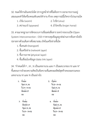 32. ขณะใช้งานอินเทอร์เน็ต ปรากฏหน้าต่างที่ไม่ต้องการ ออกมารบกวนอยู่
เสมอและทาให้เครื่องคอมพิวเตอร์ทางาน ช้าลง เหตุการณ์นี้เกิดจากโปรแกรมใด
     1. เวิร์ม (worm)                  2. ไวรัส (virus)
     3. สปายแวร์ (spyware)             4. ม้าโทรจัน (trojan horse)
33. ตามมาตรฐานการจัดระบบการเชื่อมต่อสื่อสาร ระหว่างระบบเปิด (Open
System Interconnection : OSI) การควบคุมข้อมูลถูกส่งผ่านจากต้นทางไปยัง
ปลายทางด้วยเส้นทางที่เหมาะสม เกิดในเครือข่ายชั้นใด
     1. ชั้นขนส่ง (transport)
     2. ชั้นเครือข่าย (network layer)
     3. ชั้นกายภาพ (physical layer)
     4. ชั้นเชื่อมโยงข้อมูล (data link layer)
34. "กาหนดให้ P , M , N เป็นเลขจานวน และ P เป็นผลบวกของ M และ N"
ขั้นตอนการจาลองความคิดเป็นข้อความที่แสดงผลลัพธ์สุดท้ายของผลรวมของ
เลขจานวน M และ N เป็นอย่างไร
 