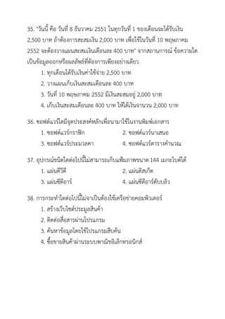 35. "วันนี้ คือ วันที่ 8 ธันวาคม 2551 ในทุกวันที่ 1 ของเดือนจะได้รับเงิน
2,500 บาท ถ้าต้องการสะสมเงิน 2,000 บาท เพื่อใช้ในวันที่ 10 พฤษภาคม
2552 จะต้องวางแผนสะสมเงินเดือนละ 400 บาท" จากสถานการณ์ ข้อความใด
เป็นข้อมูลออกหรือผลลัพธ์ที่ต้องการเพียงอย่างเดียว
       1. ทุกเดือนได้รับเงินค่าใช้จ่าย 2,500 บาท
       2. วางแผนเก็บเงินสะสมเดือนละ 400 บาท
       3. วันที่ 10 พฤษภาคม 2552 มีเงินสะสมอยู่ 2,000 บาท
       4. เก็บเงินสะสมเดือนละ 400 บาท ให้ได้เงินจานวน 2,000 บาท
36. ซอฟต์แวร์ใดมีจุดประสงค์หลักเพื่อนามาใช้ในงานพิมพ์เอกสาร
     1. ซอฟต์แวร์กราฟิก                 2. ซอฟต์แวร์นาเสนอ
     3. ซอฟต์แวร์ประมวลคา               4. ซอฟต์แวร์ตารางคานวณ
37. อุปกรณ์ชนิดใดต่อไปนี้ไม่สามารถเก็บแฟ้มภาพขนาด 144 เมกะไบต์ได้
      1. แผ่นดีวีดี                     2. แผ่นดิสเก็ต
      3. แผ่นซีดีอาร์                   4. แผ่นซีดีอาร์ดับบลิว
38. การกระทาใดต่อไปนี้ไม่จาเป็นต้องใช้เครือข่ายคอมพิวเตอร์
     1. สร้างเว็บไซต์ประมูลสินค้า
     2. ติดต่อสือสารผ่านโปรแกรม
                ่
     3. ค้นหาข้อมูลโดยใช้โปรแกรมสืบค้น
     4. ซื้อขายสินค้าผ่านระบบพาณิชอิเล็กทรอนิกส์
 