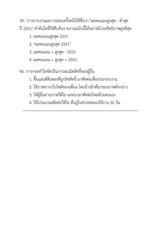 39. "การรายงานผลการสอบครั้งหนึ่งใช้ชื่อว่า "ผลคะแนนสูงสุด - ต่าสุด
ปี 2551" คาค้นใดที่ใช้สืบค้นรายงานฉบับนี้ได้อย่างมีประสิทธิภาพสูงที่สุด
      1. ผลคะแนนสูงสุด 2551
      2. "ผลคะแนนสูงสุด 2551"
      3. ผลคะแนน + สูงสุด - 2551
      4. ผลคะแนน + สูงสุด + 2551
40. การกระทาใดจัดเป็นการละเมิดสิทธิ์ของผู้อื่น
      1. ซื้อแผ่นซีดีเพลงที่ถูกลิขสิทธิ์ มาตัดต่อเพื่อประกอบงาน
      2. ใช้ภาพจากเว็บไซต์ของเพื่อน โดยอ้างอิงที่มาของภาพดังกล่าว
      3. ให้ผู้อื่นถ่ายภาพวีดิโอ และนามาตัดต่อใหม่ด้วยตนเอง
      4. ใช้โปรแกรมตัดต่อวีดิโอ ที่อยู่ในช่วงทดลองใช้งาน 30 วัน
 ------------------------------------------------------------------------------------------
 