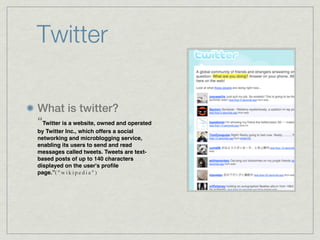 Twitter

What is twitter?
“Twitter is a website, owned and operated
by Twitter Inc., which offers a social
networking and microblogging service,
enabling its users to send and read
messages called tweets. Tweets are text-
based posts of up to 140 characters
displayed on the user's proﬁle
page.”( " w i k i p e d i a " )
 