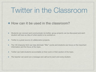 Twitter in the Classroom
How can it be used in the classroom?

Students can connect and communicate via twitter, group projects can be discussed and each
student will have an idea of what needs to be worked on.

Twitter is a great source of collaborative projects.

The 140 character limit can help eliminate “filler” words and students can focus on the important
information and the focus of the topic.

Twitter can hold students accountable on their work or their section of the topic.

The teacher can send out a message and call out to each and every student.
 