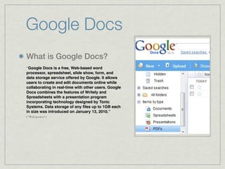 Google Docs
What is Google Docs?
“Google Docs is a free, Web-based word
processor, spreadsheet, slide show, form, and
data storage service offered by Google. It allows
users to create and edit documents online while
collaborating in real-time with other users. Google
Docs combines the features of Writely and
Spreadsheets with a presentation program
incorporating technology designed by Tonic
Systems. Data storage of any ﬁles up to 1GB each
in size was introduced on January 13, 2010.”
( " Wi k i p e d i a " )
 