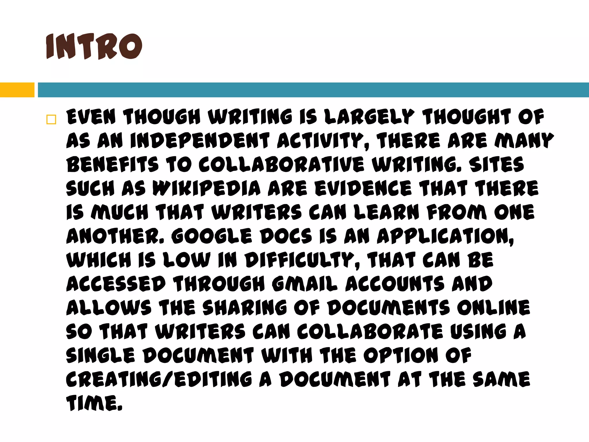 IntroEven though writing is largely thought of as an independent activity, there are many benefits to collaborative writing. Sites such as Wikipedia are evidence that there is much that writers can learn from one another. Google Docs is an application, which is low in difficulty, that can be accessed through Gmail accounts and allows the sharing of documents online so that writers can collaborate using a single document with the option of creating/editing a document at the same time.