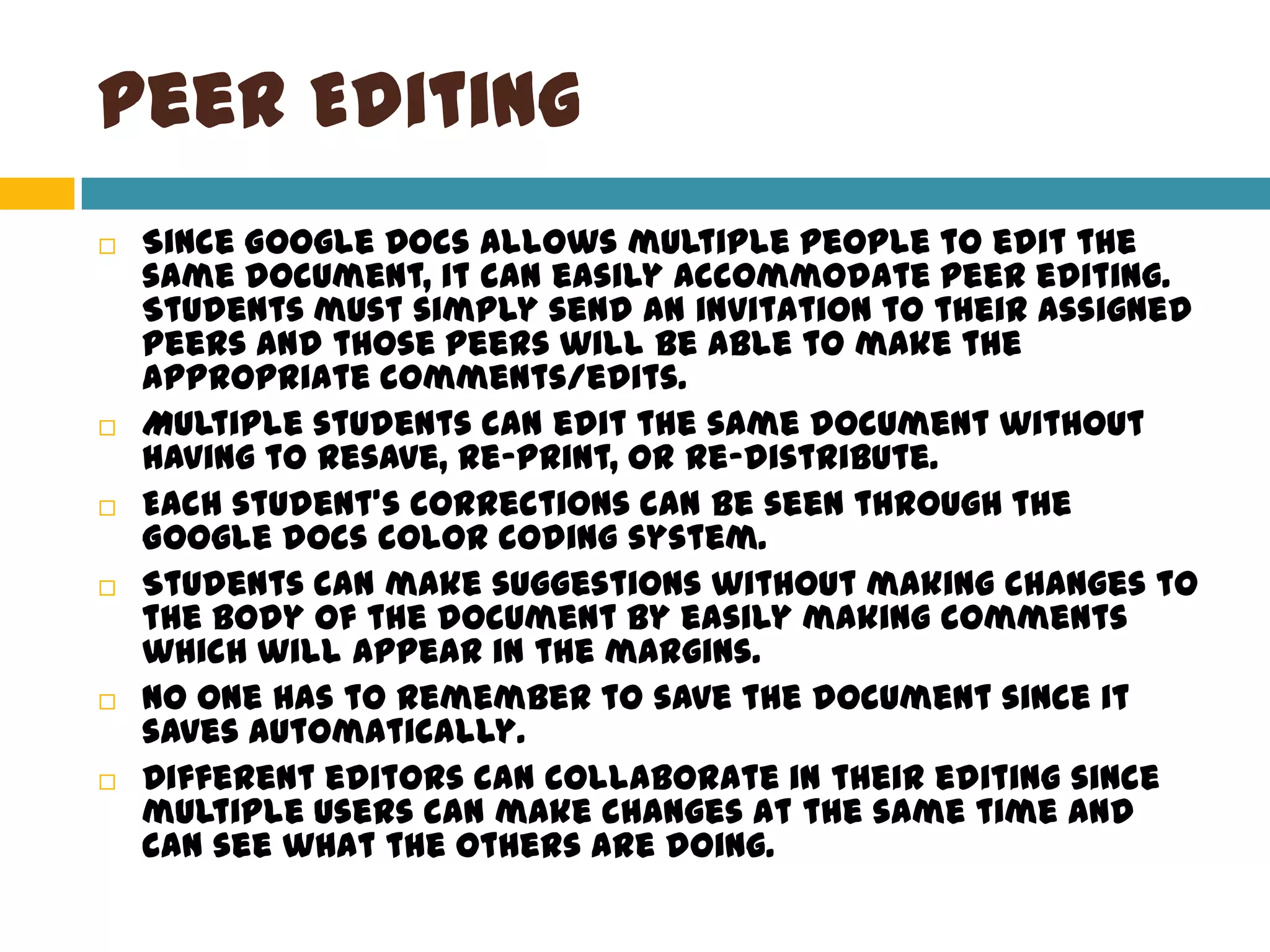 Peer EditingSince Google Docs allows multiple people to edit the same document, it can easily accommodate peer editing. Students must simply send an invitation to their assigned peers and those peers will be able to make the appropriate comments/edits.Multiple students can edit the same document without having to resave, re-print, or re-distribute.Each student’s corrections can be seen through the Google docs color coding system.Students can make suggestions without making changes to the body of the document by easily making comments which will appear in the margins.No one has to remember to save the document since it saves automatically.Different editors can collaborate in their editing since multiple users can make changes at the same time and can see what the others are doing.