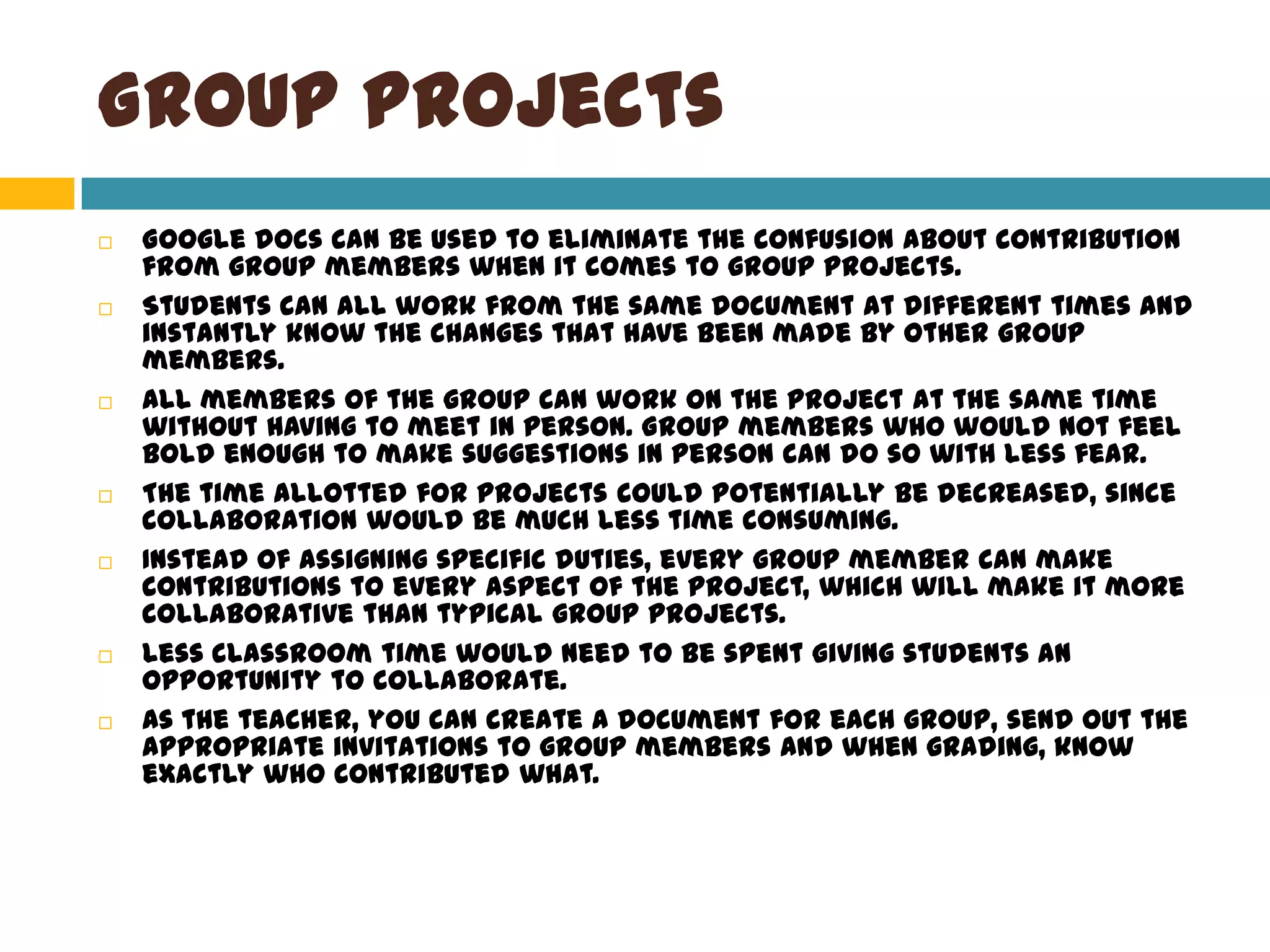 Group ProjectsGoogle docs can be used to eliminate the confusion about contribution from group members when it comes to group projects.Students can all work from the same document at different times and instantly know the changes that have been made by other group members. All members of the group can work on the project at the same time without having to meet in person. Group members who would not feel bold enough to make suggestions in person can do so with less fear.The time allotted for projects could potentially be decreased, since collaboration would be much less time consuming. Instead of assigning specific duties, every group member can make contributions to every aspect of the project, which will make it more collaborative than typical group projects. Less classroom time would need to be spent giving students an opportunity to collaborate.  As the teacher, you can create a document for each group, send out the appropriate invitations to group members and when grading, know exactly who contributed what.