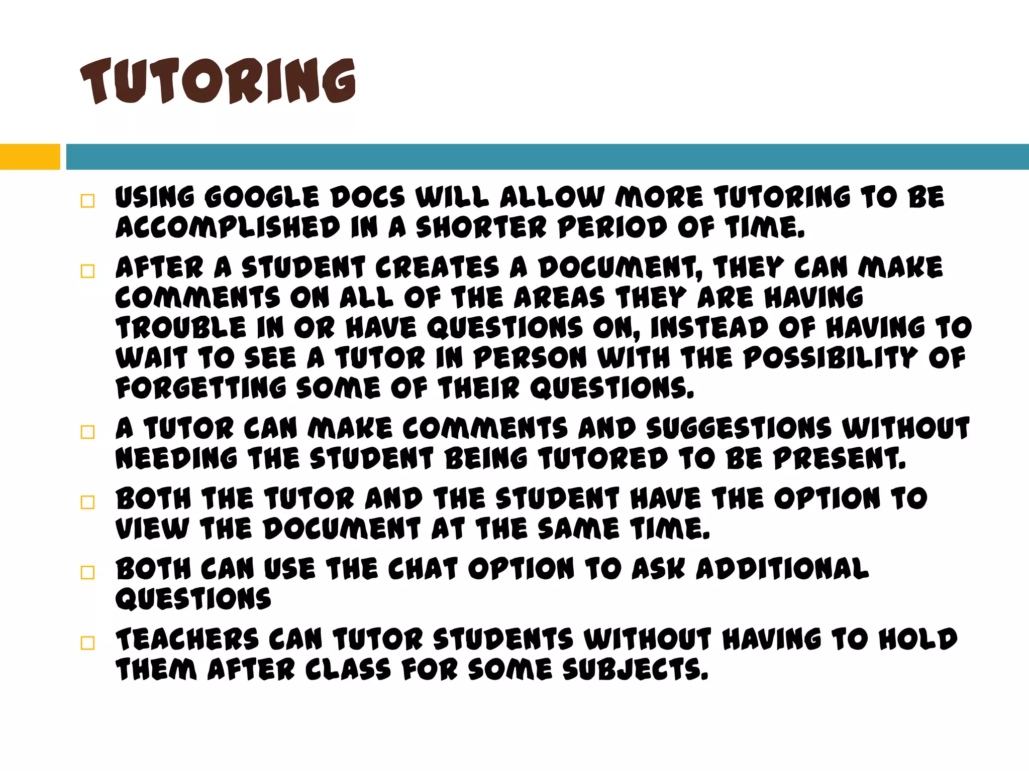 TutoringUsing Google docs will allow more tutoring to be accomplished in a shorter period of time. After a student creates a document, they can make comments on all of the areas they are having trouble in or have questions on, instead of having to wait to see a tutor in person with the possibility of forgetting some of their questions.A tutor can make comments and suggestions without needing the student being tutored to be present. Both the tutor and the student have the option to view the document at the same time.Both can use the chat option to ask additional questionsTeachers can tutor students without having to hold them after class for some subjects. 
