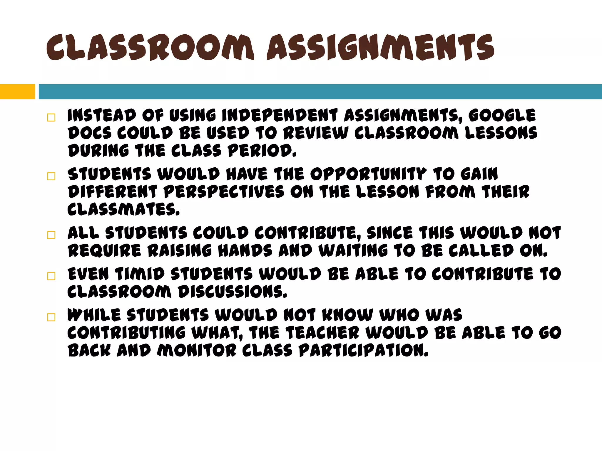 Classroom AssignmentsInstead of using independent assignments, Google docs could be used to review classroom lessons during the class period. Students would have the opportunity to gain different perspectives on the lesson from their classmates. All students could contribute, since this would not require raising hands and waiting to be called on.Even timid students would be able to contribute to classroom discussions. While students would not know who was contributing what, the teacher would be able to go back and monitor class participation. 