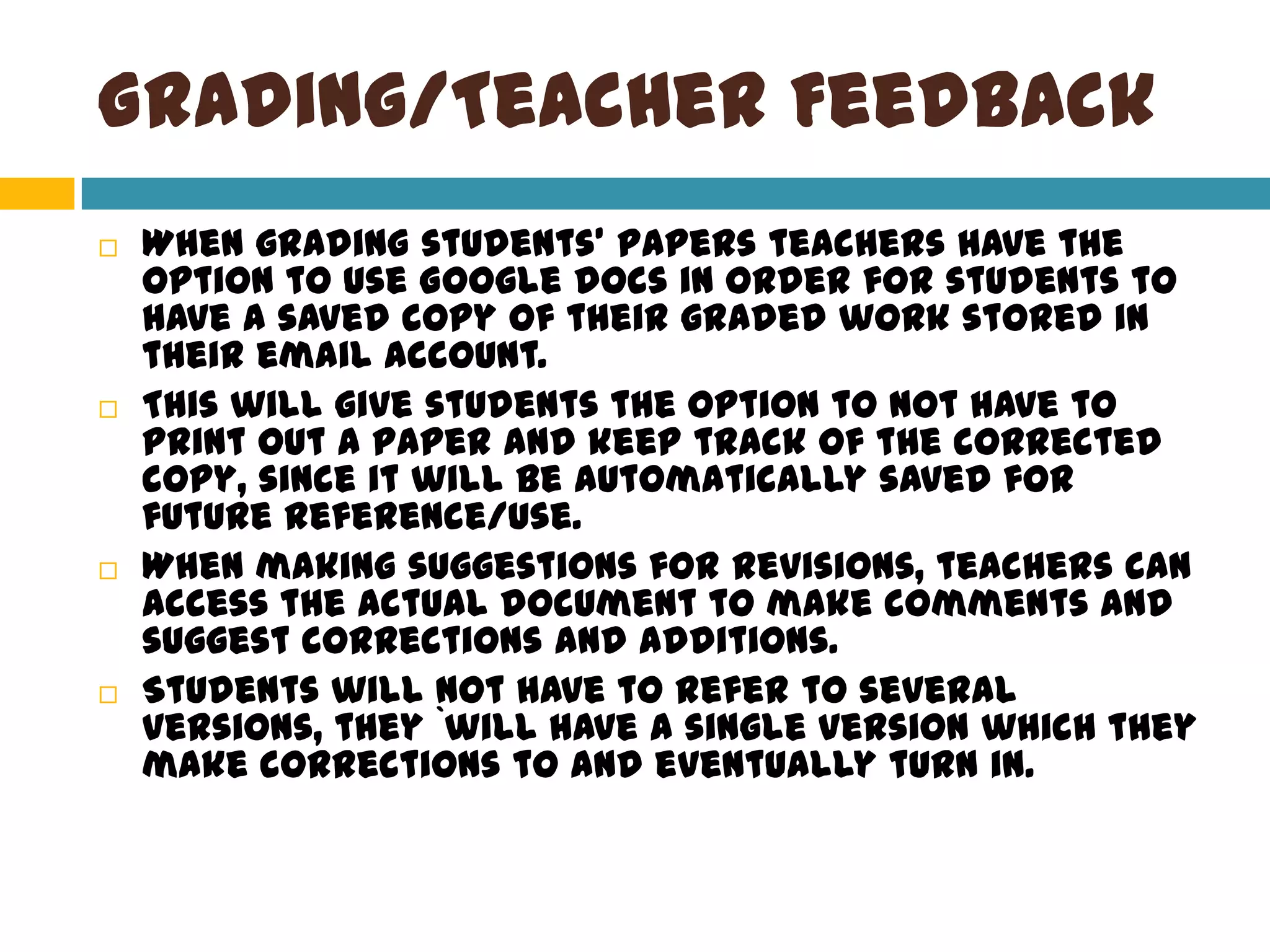 Grading/Teacher FeedbackWhen grading students’ papers teachers have the option to use Google docs in order for students to have a saved copy of their graded work stored in their email account. This will give students the option to not have to print out a paper and keep track of the corrected copy, since it will be automatically saved for future reference/use. When making suggestions for revisions, teachers can access the actual document to make comments and suggest corrections and additions. Students will not have to refer to several versions, they `will have a single version which they make corrections to and eventually turn in.