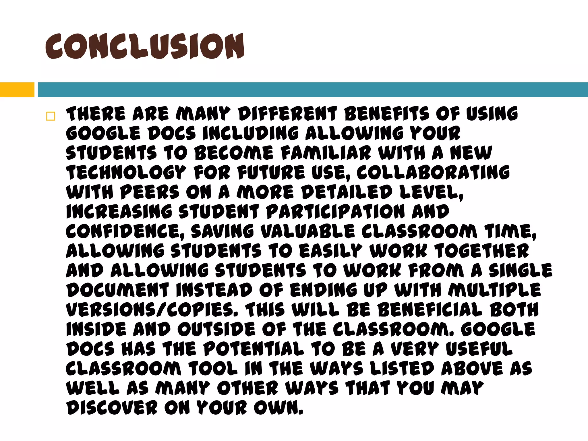 ConclusionThere are many different benefits of using Google Docs including allowing your students to become familiar with a new technology for future use, collaborating with peers on a more detailed level, increasing student participation and confidence, saving valuable classroom time, allowing students to easily work together and allowing students to work from a single document instead of ending up with multiple versions/copies. This will be beneficial both inside and outside of the classroom. Google Docs has the potential to be a very useful classroom tool in the ways listed above as well as many other ways that you may discover on your own.