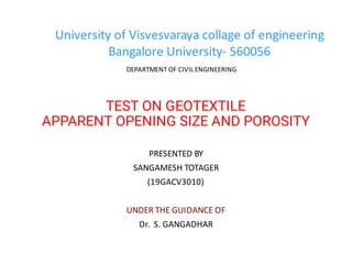 TEST ON GEOTEXTILE
APPARENT OPENING SIZE AND POROSITY
PRESENTED BY
SANGAMESH TOTAGER
(19GACV3010)
UNDER THE GUIDANCE OF
Dr. S. GANGADHAR
University of Visvesvaraya collage of engineering
Bangalore University- 560056
DEPARTMENT OF CIVIL ENGINEERING
 