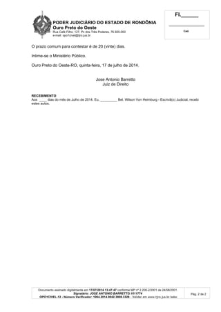 PODER JUDICIÁRIO DO ESTADO DE RONDÔNIA
Ouro Preto do Oeste
Rua Café Filho, 127, Pc dos Três Poderes, 76.920-000
e-mail: opo1civel@tjro.jus.br
Fl.______
_________________________
Cad.
Documento assinado digitalmente em 17/07/2014 13:47:47 conforme MP nº 2.200-2/2001 de 24/08/2001.
Signatário: JOSE ANTONIO BARRETTO:1011774
OPO1CIVEL-12 - Número Verificador: 1004.2014.0042.3908.3328 - Validar em www.tjro.jus.br/adoc
Pág. 2 de 2
O prazo comum para contestar é de 20 (vinte) dias.
Intime-se o Ministério Público.
Ouro Preto do Oeste-RO, quinta-feira, 17 de julho de 2014.
Jose Antonio Barretto
Juiz de Direito
RECEBIMENTO
Aos ____ dias do mês de Julho de 2014. Eu, _________ Bel. Wilson Von Heimburg - Escrivã(o) Judicial, recebi
estes autos.
 