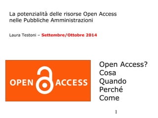 La potenzialità delle risorse Open Access 
nelle Pubbliche Amministrazioni 
Open Access? 
Cosa 
Quando 
Perché 
Come 
1 
Laura Testoni – Settembre/Ottobre 2014 
 