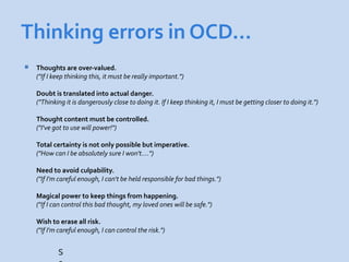 Thinking errors in OCD…
   Thoughts are over-valued.
    ("If I keep thinking this, it must be really important.")

    Doubt is translated into actual danger.
    ("Thinking it is dangerously close to doing it. If I keep thinking it, I must be getting closer to doing it.")

    Thought content must be controlled.
    ("I've got to use will power!")

    Total certainty is not only possible but imperative.
    ("How can I be absolutely sure I won't….")

    Need to avoid culpability.
    ("If I'm careful enough, I can't be held responsible for bad things.")

    Magical power to keep things from happening.
    ("If I can control this bad thought, my loved ones will be safe.")

    Wish to erase all risk.
    ("If I'm careful enough, I can control the risk.")


            S
 