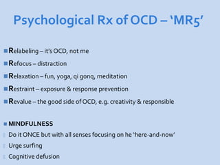 Psychological Rx of OCD – ‘MR5’

Relabeling – it’s OCD, not me
Refocus – distraction
Relaxation – fun, yoga, qi gonq, meditation
Restraint – exposure & response prevention
Revalue – the good side of OCD, e.g. creativity & responsible


 MINDFULNESS

-   Do it ONCE but with all senses focusing on he ‘here-and-now’
-   Urge surfing
-   Cognitive defusion
 