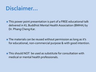 Disclaimer…

 This power point presentation is part of a FREE educational talk
 delivered in KL Buddhist Mental Health Association (BMHA) by
 Dr. Phang Cheng Kar.


 The materials can be reused without permission as long as it’s
 for educational, non-commercial purpose & with good intention.


 This should NOTbe used as substitute for consultation with
 medical or mental health professionals.
 