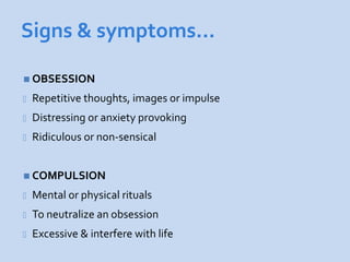 Signs & symptoms…

 OBSESSION

-   Repetitive thoughts, images or impulse
-   Distressing or anxiety provoking
-   Ridiculous or non-sensical


 COMPULSION

-   Mental or physical rituals
-   To neutralize an obsession
-   Excessive & interfere with life
 