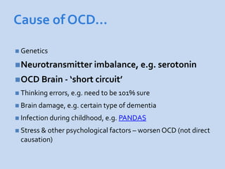 Cause of OCD…

 Genetics

Neurotransmitter imbalance, e.g. serotonin
OCD Brain - ‘short circuit’
 Thinking errors, e.g. need to be 101% sure

 Brain damage, e.g. certain type of dementia

 Infection during childhood, e.g. PANDAS

 Stress & other psychological factors – worsen OCD (not direct
 causation)
 