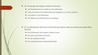  16. Un equipo de trabajo sanitario lo forman:
 Los fisioterapeutas, los médicos y las enfermeras.
 Todo el conjunto de profesionales que trabajan en un centro sanitario.
 Los médicos y las enfermeras.
 Los médicos, las enfermeras y los auxiliares.
 17. La delimitación del marco territorial que abarca cada zona básica de salud debe
hacerse:
 Por el Ministerio de Sanidad y Política Social.
 Por cada comunidad autónoma.
 Por las entidades locales.
 Por la Administración General del Estado.
 