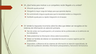  18. ¿Qué harías para motivar a un compañero recién llegado a tu unidad?
 Ofrecerle ayuda puntual.
 Otorgarle la mayor carga de trabajo para que aprenda deprisa.
 No suministrarle ninguna ayuda para que la necesidad acelere su integración.
 Facilitarle ayuda para su rápida integración en el equipo.
 19. Señale la respuesta incorrecta sobre los dtos que deben ser recogidos en los
sistemas de información en atención primaria.
 Han de contar con la participación y el consenso de los profesionales en la definición de
los indicadores.
 Debe predominar la información clínica sobre la económica.
 Deben ser factibles de obtener sin necesidad de recurrir a nuevos registros por los
profesionales.
 Dispondrán, a diferencia de los sistemas de información en atención especializada, de
datos de la población atendida, información presupuestaria y facturación farmacéutica.
 