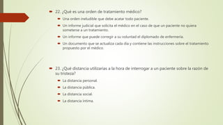  22. ¿Qué es una orden de tratamiento médico?
 Una orden ineludible que debe acatar todo paciente.
 Un informe judicial que solicita el médico en el caso de que un paciente no quiera
someterse a un tratamiento.
 Un informe que puede corregir a su voluntad el diplomado de enfermería.
 Un documento que se actualiza cada día y contiene las instrucciones sobre el tratamiento
propuesto por el médico.
 23. ¿Qué distancia utilizarías a la hora de interrogar a un paciente sobre la razón de
su tristeza?
 La distancia personal.
 La distancia pública.
 La distancia social.
 La distancia íntima.
 