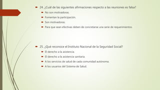  24. ¿Cuál de las siguientes afirmaciones respecto a las reuniones es falsa?
 No son motivadoras.
 Fomentan la participación.
 Son motivadoras.
 Para que sean efectivas deben de concretarse una serie de requerimientos.
 25. ¿Qué reconoce el Instituto Nacional de la Seguridad Social?
 El derecho a la asistencia.
 El derecho a la asistencia sanitaria.
 A los servicios de salud de cada comunidad autónoma.
 A los usuarios del Sistema de Salud.
 