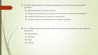  26. ¿Qué documentos se entregan al paciente o a sus familiares en atención
primaria?
 Hoja de anamnesis y hoja de evolución.
 El impreso de citación para próxima visita y/o solicitud de exploración ambulatoria.
 La hoja de intervención y la hoja de consentimiento.
 La historia médica y el resultado de las consultas solicitadas.
 27. La influencia de una persona sobre la conducta de los miembros del grupo se
denomina:
 Manipulación.
 Liderazgo.
 Poder
 Carisma
 