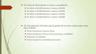  28. El área de salud extiende su acción a una población:
 No inferior a 200.000 habitantes ni superior a 250.000.
 No inferior a 250.000 habitantes ni superior a 300.000.
 No inferior a 100.000 habitantes ni superior a 150.000.
 No inferior a 150.000 habitantes ni superior a 200.000.
 29. Toda aplicación informática para la gestión de un centro sanitario debe incluir
estos módulos:
 Fichero de pacientes e historias clínicas.
 Fichero de pacientes, historias clínicas, facturación y contabilidad.
 Facturación y contabilidad.
 Fichero de pacientes, contabilidad y facturación.
 