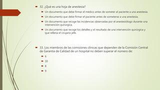  32. ¿Qué es una hoja de anestesia?
 Un documento que debe firmar el médico antes de someter al paciente a una anestesia.
 Un documento que debe firmar el paciente antes de someterse a una anestesia.
 Un documento que recoge las incidencias observadas por el anestesiólogo durante una
intervención quirúrgica.
 Un documento que recoge los detalles y el resultado de una intervención quirúrgica y
que rellena el cirujano jefe.
 33. Los miembros de las comisiones clínicas que dependen de la Comisión Central
de Garantía de Calidad de un hospital no deben superar el número de:
 6
 10
 8
 9
 
