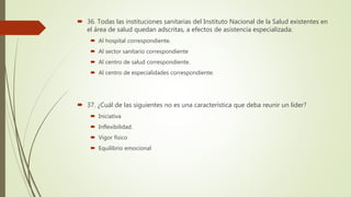  36. Todas las instituciones sanitarias del Instituto Nacional de la Salud existentes en
el área de salud quedan adscritas, a efectos de asistencia especializada:
 Al hospital correspondiente.
 Al sector sanitario correspondiente
 Al centro de salud correspondiente.
 Al centro de especialidades correspondiente.
 37. ¿Cuál de las siguientes no es una característica que deba reunir un líder?
 Iniciativa
 Inflexibilidad.
 Vigor físico
 Equilibrio emocional
 