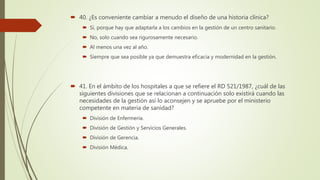  40. ¿Es conveniente cambiar a menudo el diseño de una historia clínica?
 Sí, porque hay que adaptarla a los cambios en la gestión de un centro sanitario.
 No, solo cuando sea rigurosamente necesario.
 Al menos una vez al año.
 Siempre que sea posible ya que demuestra eficacia y modernidad en la gestión.
 41. En el ámbito de los hospitales a que se refiere el RD 521/1987, ¿cuál de las
siguientes divisiones que se relacionan a continuación solo existirá cuando las
necesidades de la gestión así lo aconsejen y se apruebe por el ministerio
competente en materia de sanidad?
 División de Enfermería.
 División de Gestión y Servicios Generales.
 División de Gerencia.
 División Médica.
 