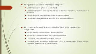  42. ¿Qué es un sistema de información integrado?
 Un SI imposible de aplicar en la actualidad
 Un SI a medio camino entre aquel que busca la eficiencia económica y el resultado de la
asistencia.
 Un SI que aplican solo ciertos hospitales muy especializados.
 Un SI que no tiene presente el resultado de la actividad asistencial
 43. La base de datos del Sistema Nacional de Salud no incluye entre sus
obligaciones:
 Evitar la adscripción simultánea a distintos servicios
 Posibilitar la coherencia de los datos de aseguramiento.
 Contabilizar los costes sanitarios de los usuarios.
 Obtener la mayor rentabilidad posible de los cruces de datos entre los ficheros oficiales
necesarios para su correcto mantenimiento
 
