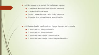  44. No supone una ventaja del trabajo en equipo:
 La mejora de la comunicación entre los miembros.
 La especialización de tareas.
 Permite conocer las capacidades de los miembros
 El impulso de la motivación y de la participación.
 45. El coordinador médico de un Equipo de atención primaria:
 Es nombrado por tiempo indefinido
 Es nombrado por tiempo definido
 Es nombrado para trabajar a tiempo parcial.
 Es nombrado para trabajar a turnos de guardia médica
 