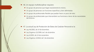  46. Un equipo multidisciplinar requiere:
 Un grupo de personas que hagan exactamente lo mismo.
 Un grupo de personas con funciones específicas y bien delimitadas
 Un grupo de profesionales flexible que puedan hacer un poco de todo.
 Un grupo de profesionales que intercambien sus funciones a tenor de las necesidades
del entorno.
 47. La actual Ley de Protección de Datos de Carácter Personal es la:
 Ley 44/2002, de 14 de diciembre.
 Ley Orgánica 15/1999, de 5 de diciembre.
 Ley 4/2003, de 14 de noviembre.
 Ley Orgánica 3/2018, de 5 de diciembre
 