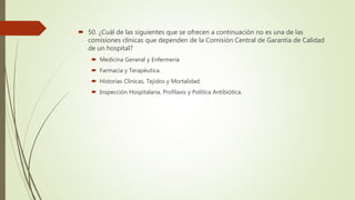  50. ¿Cuál de las siguientes que se ofrecen a continuación no es una de las
comisiones clínicas que dependen de la Comisión Central de Garantía de Calidad
de un hospital?
 Medicina General y Enfermería
 Farmacia y Terapéutica.
 Historias Clínicas, Tejidos y Mortalidad.
 Inspección Hospitalaria, Profilaxis y Política Antibiótica.
 