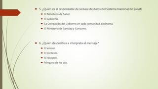  5. ¿Quién es el responsable de la base de datos del Sistema Nacional de Salud?
 El Ministerio de Salud.
 El Gobierno.
 La Delegación del Gobierno en cada comunidad autónoma.
 El Ministerio de Sanidad y Consumo.
 6. ¿Quién descodifica e interpreta el mensaje?
 El emisor.
 El contexto.
 El receptor.
 Ninguno de los dos.
 
