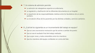  7. Un sistema de admisión permite:
 La admisión de trabajadores expertos en enfermería.
 La regulación y clasificación de los diferentes documentos en un hospital.
 La repartición de las responsabilidades médicas entre los facultativos de un centro
sanitario.
 La circulación eficaz de los pacientes por las distintas unidades y servicios sanitarios.
 8. ¿Cuál de los siguientes es un inconveniente del trabajo en equipo?
 Que se cree una excesiva motivación que les anime a cambiar de puesto.
 Que se vea el resultado final del trabajo realizado.
 Que surjan roces y malos entendidos entre los miembros.
 Que los miembros del equipo confabulen en contra del líder.
 