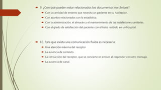 9. ¿Con qué pueden estar relacionados los documentos no clínicos?
 Con la cantidad de enseres que necesita un paciente en su habitación.
 Con asuntos relacionados con la estadística.
 Con la administración, el almacén y el mantenimiento de las instalaciones sanitarias.
 Con el grado de satisfacción del paciente con el trato recibido en un hospital.
 10. Para que exista una comunicación fluida es necesaria:
 Una atención máxima del receptor
 La ausencia de contexto.
 La retroacción del receptor, que se convierte en emisor al responder con otro mensaje.
 La ausencia de canal.
 